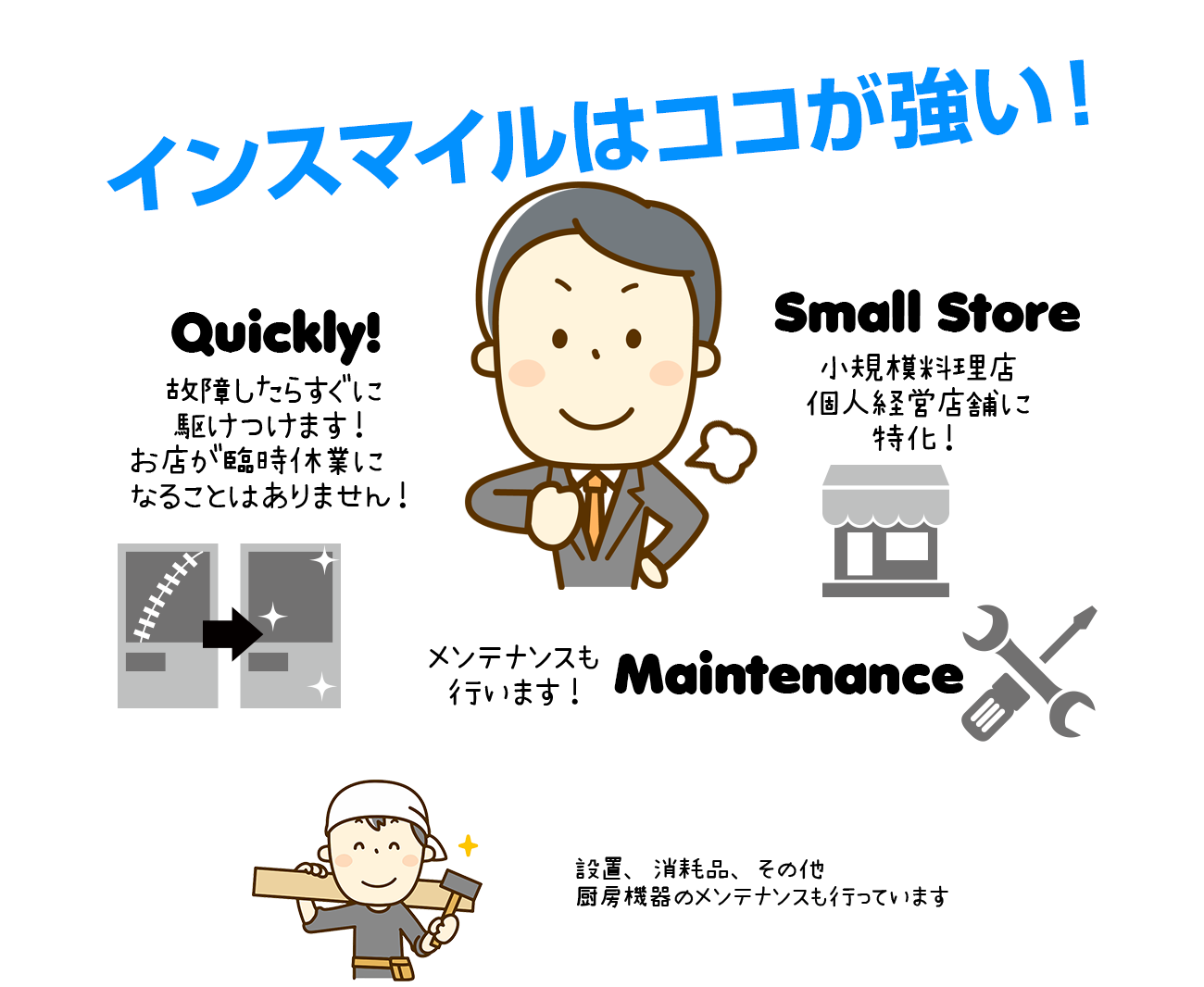インスマイルはココが強い！故障したらすぐに駆けつけます!お店が臨時休業になることはありません!小規模料理店個人経営店舗に特化!メンテナンスも行います!設置、消耗品、その他厨房機器のメンテナンスも行っております。